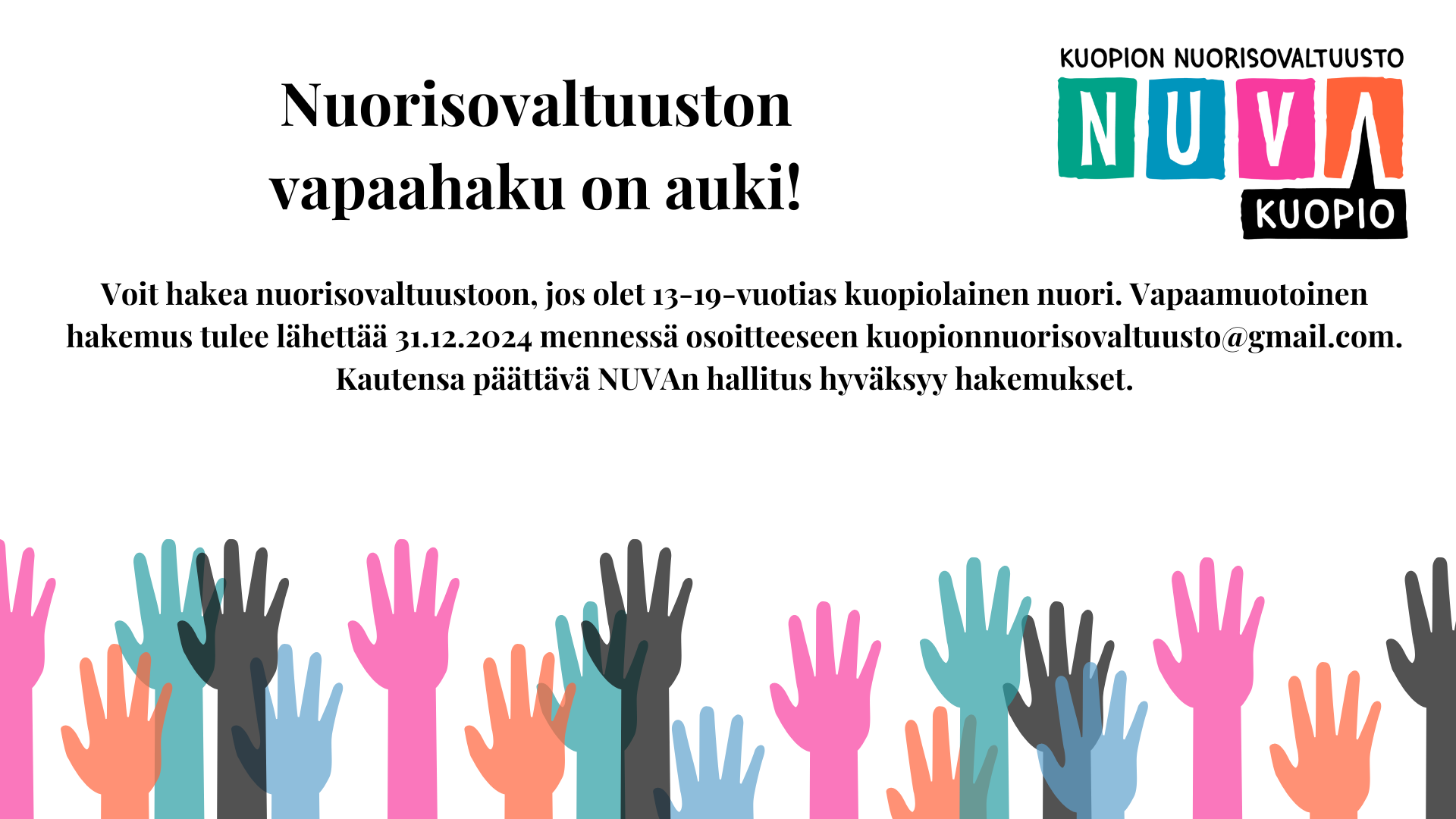 Kuopion nuorisovaltuuston vapaahaun ilmoitus. Oikeassa yläreunassa nuorisovaltuuston logo ja alareunassa erivärisiä käsiä viittaamassa. Tekstinä käsien yläpuolella: Nuorisovaltuuston vapaahaku on auki! Voit hakea nuorisovaltuustoon, jos olet 13-19-vuotias kuopiolainen nuori. Vapaamuotoinen hakemus tulee lähettää 31.12.2024 mennessä osoitteeseen kuopionnuorisovaltuusto@gmail.com. Kautensa päättävä NUVAn hallitus hyväksyy hakemukset.